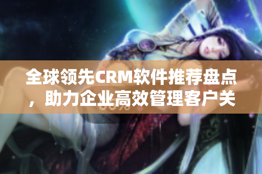 全球领先CRM软件推荐盘点，助力企业高效管理客户关系