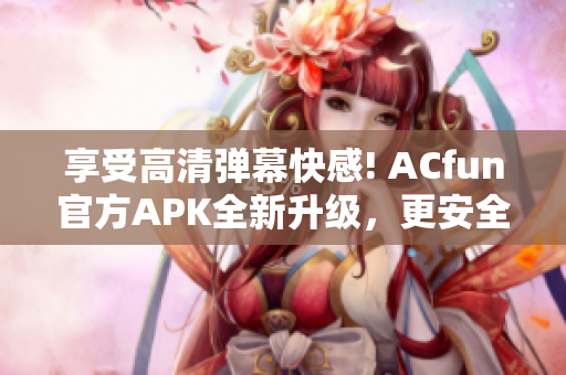 享受高清弹幕快感! ACfun官方APK全新升级，更安全更流畅!