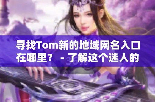 寻找Tom新的地域网名入口在哪里？ - 了解这个迷人的话题的最新动态