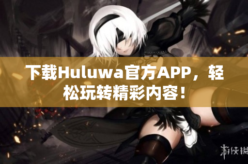 下载Huluwa官方APP，轻松玩转精彩内容！