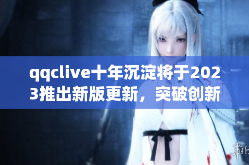 qqclive十年沉淀将于2023推出新版更新，突破创新功能再度领跑网络直播软件市场