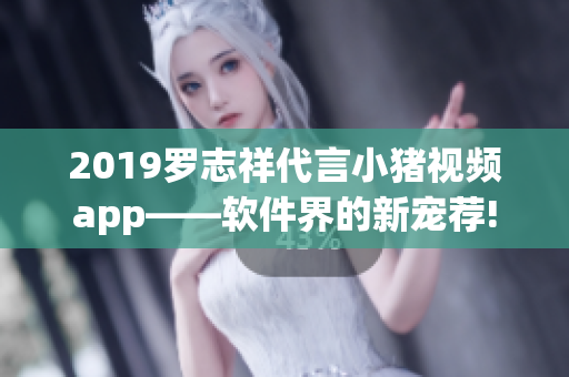 2019罗志祥代言小猪视频app——软件界的新宠荐!