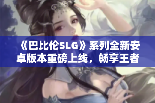 《巴比伦SLG》系列全新安卓版本重磅上线，畅享王者策略战斗！