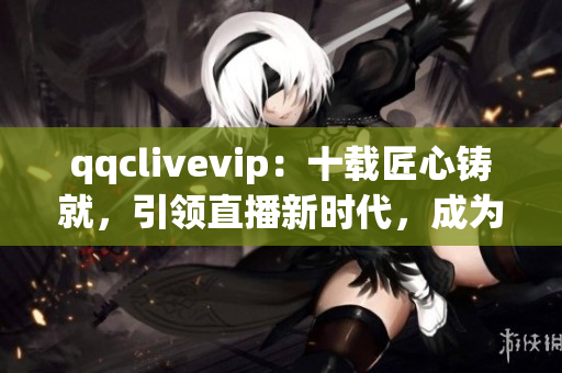 qqclivevip：十载匠心铸就，引领直播新时代，成为2023MBA必修课