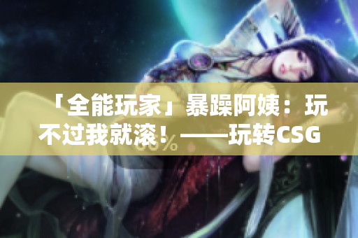 「全能玩家」暴躁阿姨：玩不过我就滚！——玩转CSGO秘诀大揭秘