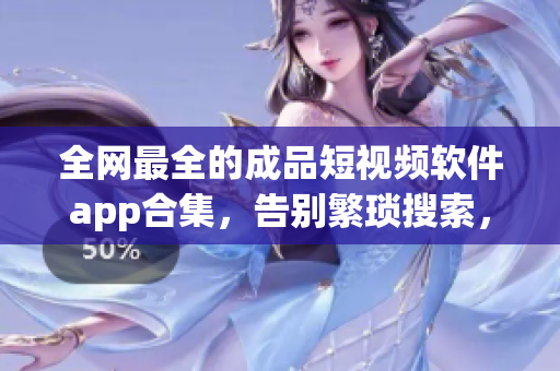 全网最全的成品短视频软件app合集，告别繁琐搜索，一网打尽！