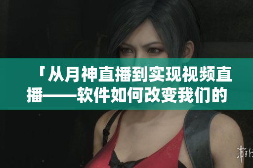 「从月神直播到实现视频直播——软件如何改变我们的生活？」