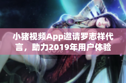 小猪视频App邀请罗志祥代言，助力2019年用户体验升级