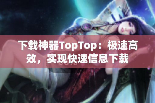 下载神器TopTop：极速高效，实现快速信息下载