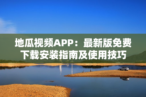 地瓜视频APP：最新版免费下载安装指南及使用技巧