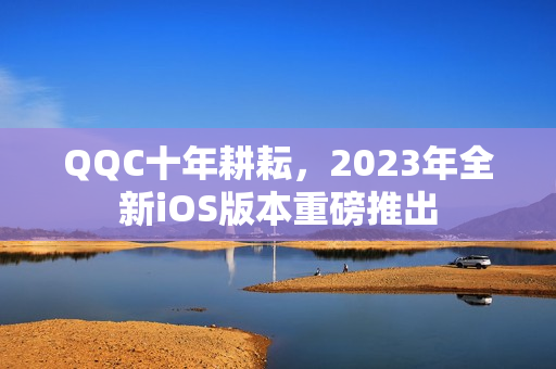 QQC十年耕耘，2023年全新iOS版本重磅推出