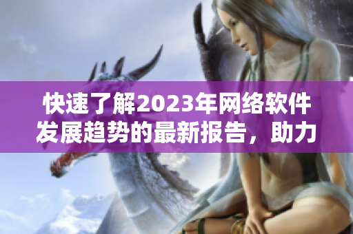 快速了解2023年网络软件发展趋势的最新报告，助力编写软件更加高效！