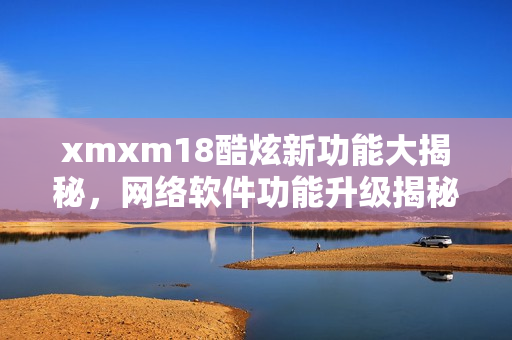 xmxm18酷炫新功能大揭秘，网络软件功能升级揭秘