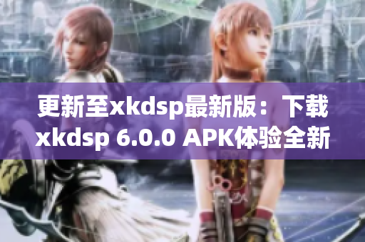 更新至xkdsp最新版：下载xkdsp 6.0.0 APK体验全新网络软件功能