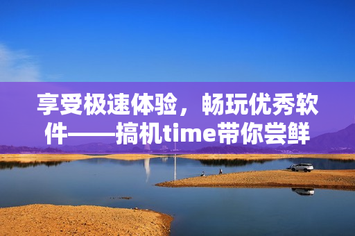 享受极速体验，畅玩优秀软件——搞机time带你尝鲜最新软件！