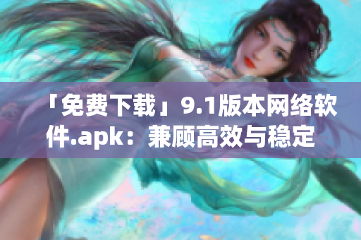 「免费下载」9.1版本网络软件.apk：兼顾高效与稳定的使用体验