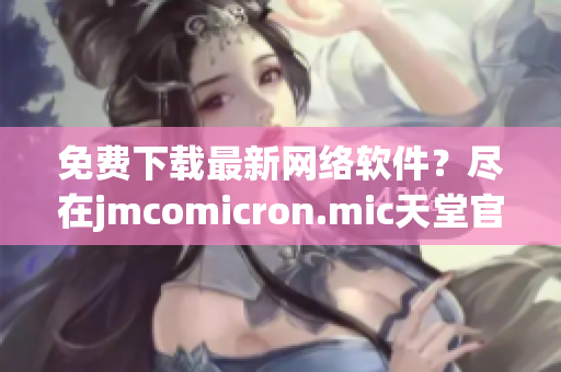 免费下载最新网络软件？尽在jmcomicron.mic天堂官网