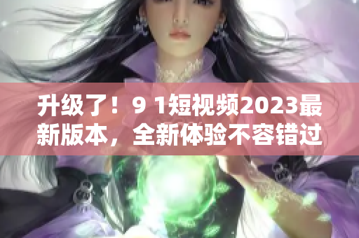 升级了！9 1短视频2023最新版本，全新体验不容错过