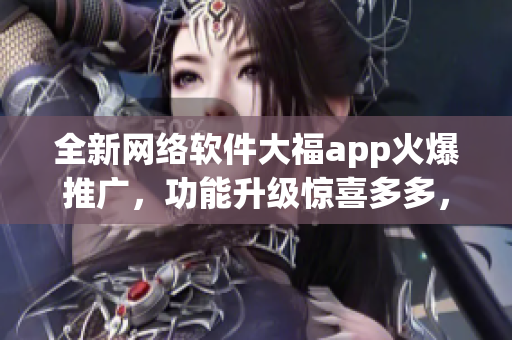 全新网络软件大福app火爆推广，功能升级惊喜多多，让你畅享无限互联网乐趣