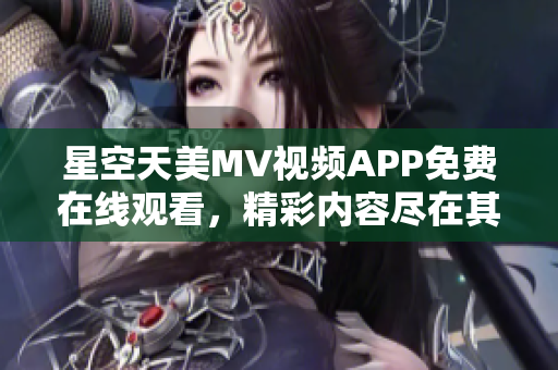 星空天美MV视频APP免费在线观看，精彩内容尽在其中