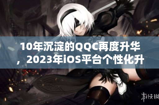 10年沉淀的QQC再度升华，2023年iOS平台个性化升级