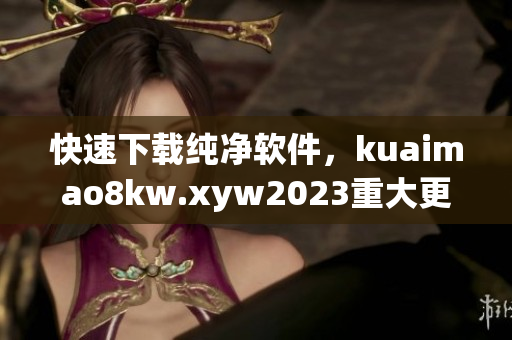 快速下载纯净软件，kuaimao8kw.xyw2023重大更新！