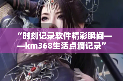 “时刻记录软件精彩瞬间——km368生活点滴记录”