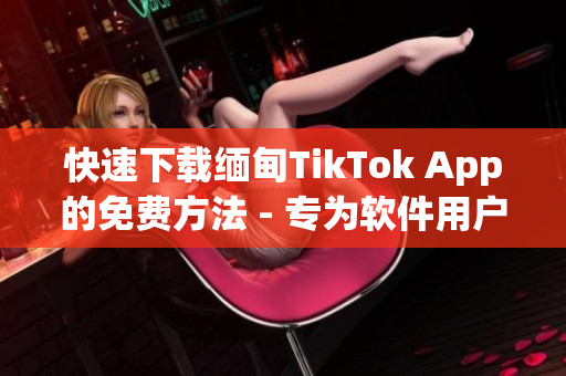 快速下载缅甸TikTok App的免费方法 - 专为软件用户定制