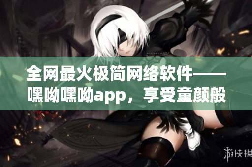 全网最火极简网络软件——嘿呦嘿呦app，享受童颜般畅快体验