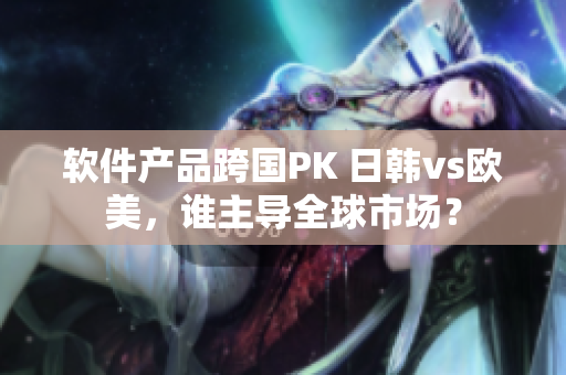 软件产品跨国PK 日韩vs欧美，谁主导全球市场？