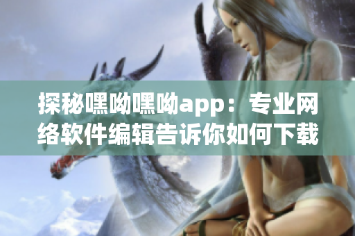 探秘嘿呦嘿呦app：专业网络软件编辑告诉你如何下载、安装与使用