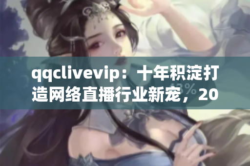 qqclivevip：十年积淀打造网络直播行业新宠，2023MBA引领未来发展