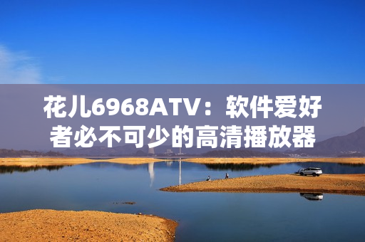 花儿6968ATV：软件爱好者必不可少的高清播放器