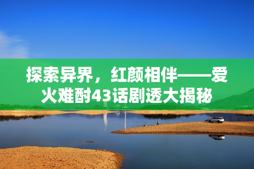 探索异界，红颜相伴——爱火难酎43话剧透大揭秘