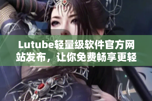 Lutube轻量级软件官方网站发布，让你免费畅享更轻松的网络视频体验！