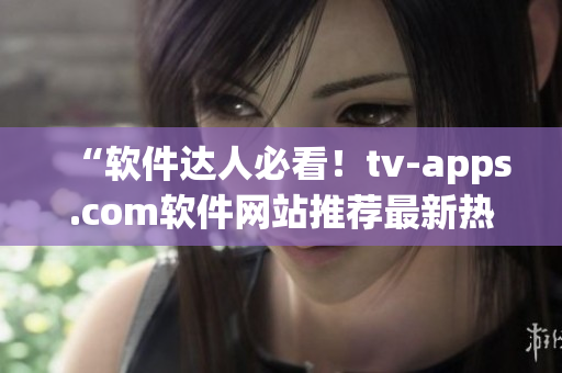 “软件达人必看！tv-apps.com软件网站推荐最新热门软件”