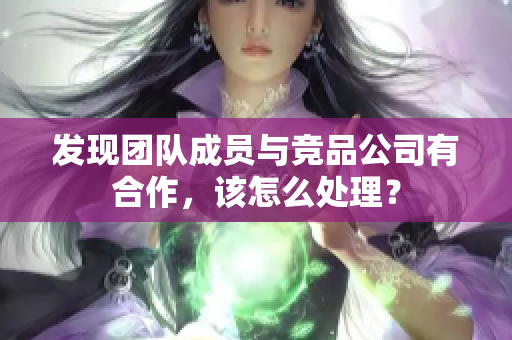 发现团队成员与竞品公司有合作，该怎么处理？