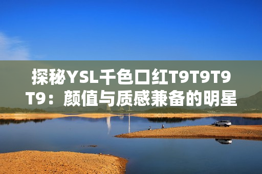 探秘YSL千色口红T9T9T9T9：颜值与质感兼备的明星选择