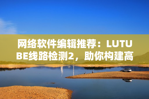 网络软件编辑推荐：LUTUBE线路检测2，助你构建高效稳定网络！