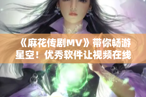 《麻花传剧MV》带你畅游星空！优秀软件让视频在线观看更畅快