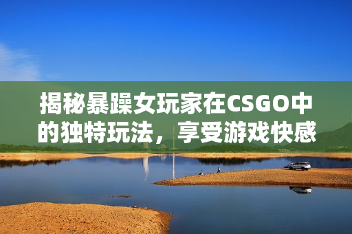 揭秘暴躁女玩家在CSGO中的独特玩法，享受游戏快感！