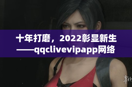 十年打磨，2022彰显新生——qqclivevipapp网络软件的历程与展望