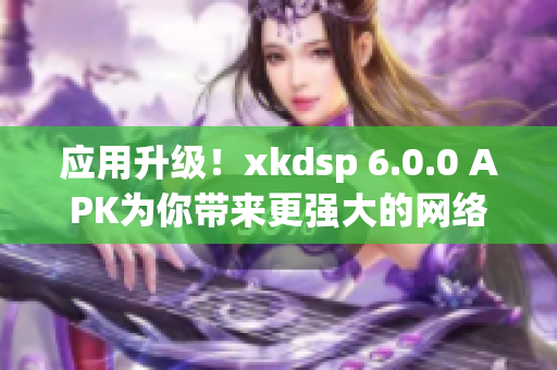 应用升级！xkdsp 6.0.0 APK为你带来更强大的网络软件体验