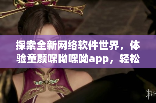 探索全新网络软件世界，体验童颜嘿呦嘿呦app，轻松推广你的产品！