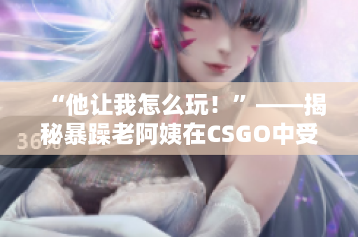 “他让我怎么玩！”——揭秘暴躁老阿姨在CSGO中受挫的原因