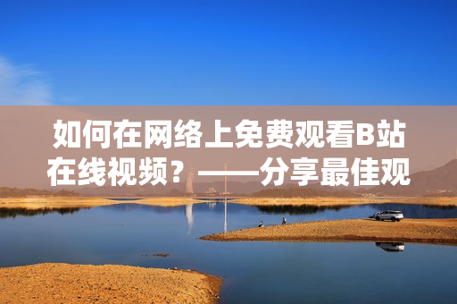 如何在网络上免费观看B站在线视频？——分享最佳观看平台、工具及方法