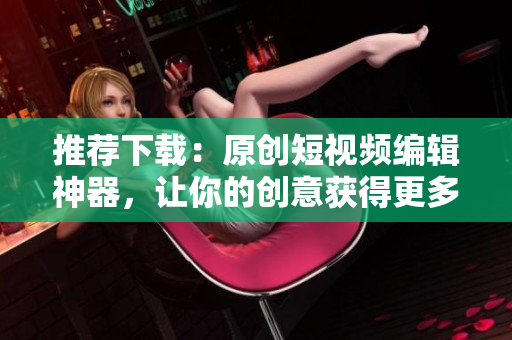 推荐下载：原创短视频编辑神器，让你的创意获得更多赞！