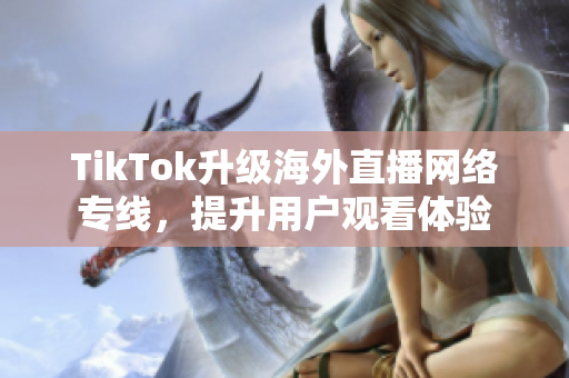 TikTok升级海外直播网络专线，提升用户观看体验