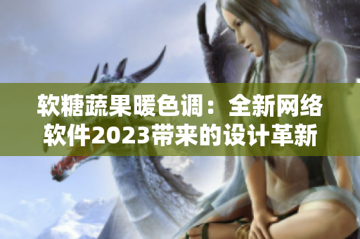 软糖蔬果暖色调：全新网络软件2023带来的设计革新与体验优化