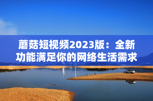 蘑菇短视频2023版：全新功能满足你的网络生活需求！